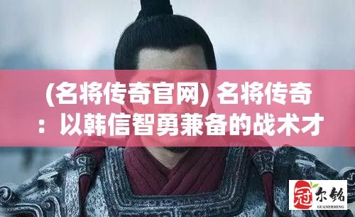 (名将传奇官网) 名将传奇：以韩信智勇兼备的战术才华，解析千古兵法背后的智慧秘籍